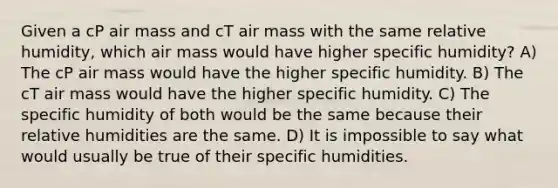 Given a cP air mass and cT air mass with the same relative humidity, which air mass would have higher specific humidity? A) The cP air mass would have the higher specific humidity. B) The cT air mass would have the higher specific humidity. C) The specific humidity of both would be the same because their relative humidities are the same. D) It is impossible to say what would usually be true of their specific humidities.