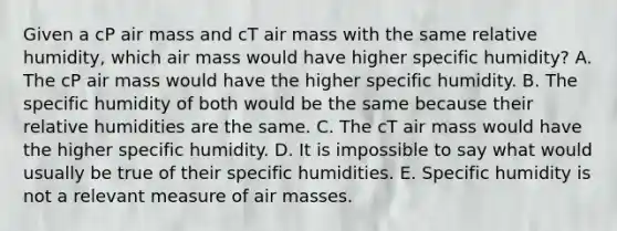 Given a cP air mass and cT air mass with the same relative humidity, which air mass would have higher specific humidity? A. The cP air mass would have the higher specific humidity. B. The specific humidity of both would be the same because their relative humidities are the same. C. The cT air mass would have the higher specific humidity. D. It is impossible to say what would usually be true of their specific humidities. E. Specific humidity is not a relevant measure of air masses.