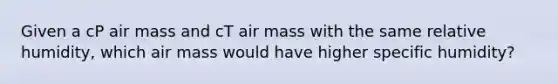 Given a cP air mass and cT air mass with the same relative humidity, which air mass would have higher specific humidity?