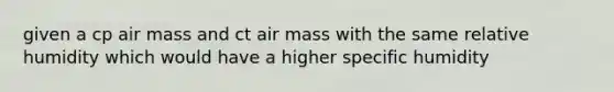 given a cp air mass and ct air mass with the same relative humidity which would have a higher specific humidity