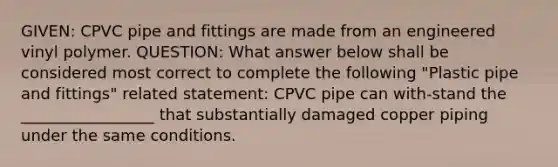 GIVEN: CPVC pipe and fittings are made from an engineered vinyl polymer. QUESTION: What answer below shall be considered most correct to complete the following "Plastic pipe and fittings" related statement: CPVC pipe can with-stand the _________________ that substantially damaged copper piping under the same conditions.