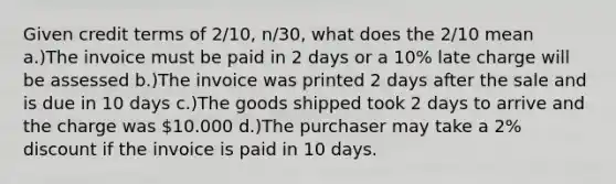 Given credit terms of 2/10, n/30, what does the 2/10 mean a.)The invoice must be paid in 2 days or a 10% late charge will be assessed b.)The invoice was printed 2 days after the sale and is due in 10 days c.)The goods shipped took 2 days to arrive and the charge was 10.000 d.)The purchaser may take a 2% discount if the invoice is paid in 10 days.