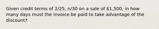 Given credit terms of 2/25, n/30 on a sale of 1,500, in how many days must the invoice be paid to take advantage of the discount?