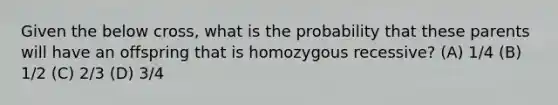 Given the below cross, what is the probability that these parents will have an offspring that is homozygous recessive? (A) 1/4 (B) 1/2 (C) 2/3 (D) 3/4