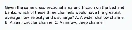 Given the same cross-sectional area and friction on the bed and banks, which of these three channels would have the greatest average flow velocity and discharge? A. A wide, shallow channel B. A semi-circular channel C. A narrow, deep channel