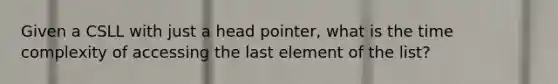 Given a CSLL with just a head pointer, what is the time complexity of accessing the last element of the list?