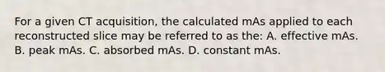 For a given CT acquisition, the calculated mAs applied to each reconstructed slice may be referred to as the: A. effective mAs. B. peak mAs. C. absorbed mAs. D. constant mAs.