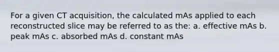 For a given CT acquisition, the calculated mAs applied to each reconstructed slice may be referred to as the: a. effective mAs b. peak mAs c. absorbed mAs d. constant mAs