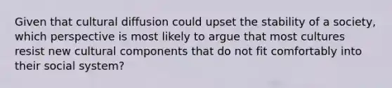 Given that cultural diffusion could upset the stability of a society, which perspective is most likely to argue that most cultures resist new cultural components that do not fit comfortably into their social system?