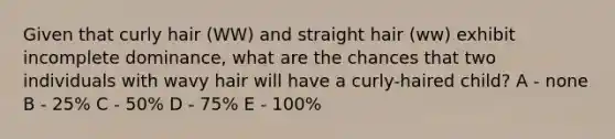 Given that curly hair (WW) and straight hair (ww) exhibit incomplete dominance, what are the chances that two individuals with wavy hair will have a curly-haired child? A - none B - 25% C - 50% D - 75% E - 100%