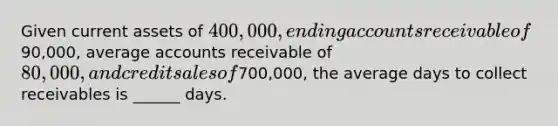 Given current assets of 400,000, ending accounts receivable of90,000, average accounts receivable of 80,000, and credit sales of700,000, the average days to collect receivables is ______ days.