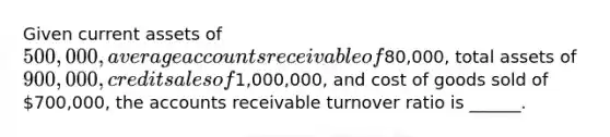 Given current assets of 500,000, average accounts receivable of80,000, total assets of 900,000, credit sales of1,000,000, and cost of goods sold of 700,000, the accounts receivable turnover ratio is ______.