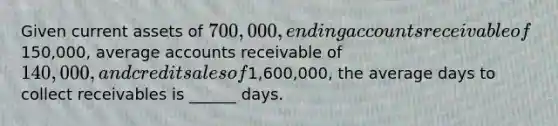 Given current assets of 700,000, ending accounts receivable of150,000, average accounts receivable of 140,000, and credit sales of1,600,000, the average days to collect receivables is ______ days.