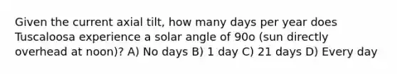 Given the current axial tilt, how many days per year does Tuscaloosa experience a solar angle of 90o (sun directly overhead at noon)? A) No days B) 1 day C) 21 days D) Every day