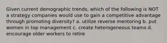 Given current demographic trends, which of the following is NOT a strategy companies would use to gain a competitive advantage through promoting diversity? a. utilize reverse mentoring b. put women in top management c. create heterogeneous teams d. encourage older workers to retire