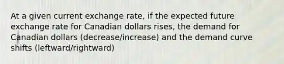 At a given current exchange rate, if the expected future exchange rate for Canadian dollars rises, the demand for Canadian dollars (decrease/increase) and the demand curve shifts (leftward/rightward)