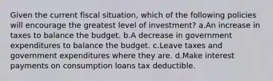 Given the current fiscal situation, which of the following policies will encourage the greatest level of investment? a.An increase in taxes to balance the budget. b.A decrease in government expenditures to balance the budget. c.Leave taxes and government expenditures where they are. d.Make interest payments on consumption loans tax deductible.