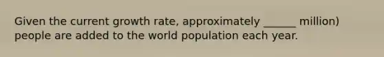 Given the current growth rate, approximately ______ million) people are added to the world population each year.