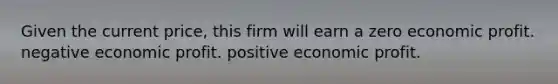 Given the current price, this firm will earn a zero economic profit. negative economic profit. positive economic profit.