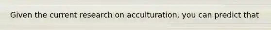 Given the current research on acculturation, you can predict that