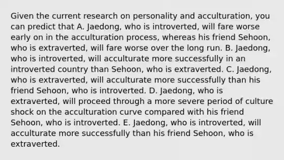 Given the current research on personality and acculturation, you can predict that A. Jaedong, who is introverted, will fare worse early on in the acculturation process, whereas his friend Sehoon, who is extraverted, will fare worse over the long run. B. Jaedong, who is introverted, will acculturate more successfully in an introverted country than Sehoon, who is extraverted. C. Jaedong, who is extraverted, will acculturate more successfully than his friend Sehoon, who is introverted. D. Jaedong, who is extraverted, will proceed through a more severe period of culture shock on the acculturation curve compared with his friend Sehoon, who is introverted. E. Jaedong, who is introverted, will acculturate more successfully than his friend Sehoon, who is extraverted.