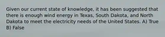 Given our current state of knowledge, it has been suggested that there is enough wind energy in Texas, South Dakota, and North Dakota to meet the electricity needs of the United States. A) True B) False