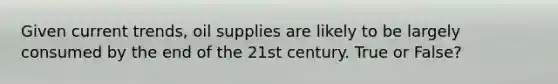 Given current trends, oil supplies are likely to be largely consumed by the end of the 21st century. True or False?