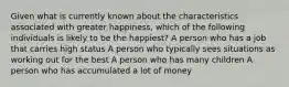 Given what is currently known about the characteristics associated with greater happiness, which of the following individuals is likely to be the happiest? A person who has a job that carries high status A person who typically sees situations as working out for the best A person who has many children A person who has accumulated a lot of money