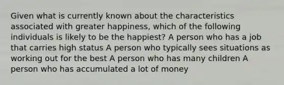 Given what is currently known about the characteristics associated with greater happiness, which of the following individuals is likely to be the happiest? A person who has a job that carries high status A person who typically sees situations as working out for the best A person who has many children A person who has accumulated a lot of money