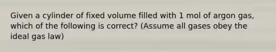 Given a cylinder of fixed volume filled with 1 mol of argon gas, which of the following is correct? (Assume all gases obey the ideal gas law)