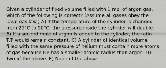 Given a cylinder of fixed volume filled with 1 mol of argon gas, which of the following is correct? (Assume all gases obey the ideal gas law.) A) If the temperature of the cylinder is changed from 25°C to 50°C, the pressure inside the cylinder will double. B) If a second mole of argon is added to the cylinder, the ratio T/P would remain constant. C) A cylinder of identical volume filled with the same pressure of helium must contain more atoms of gas because He has a smaller atomic radius than argon. D) Two of the above. E) None of the above.