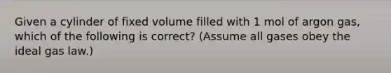 Given a cylinder of fixed volume filled with 1 mol of argon gas, which of the following is correct? (Assume all gases obey the ideal gas law.)