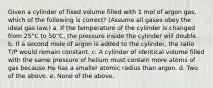 Given a cylinder of fixed volume filled with 1 mol of argon gas, which of the following is correct? (Assume all gases obey the ideal gas law.) a. If the temperature of the cylinder is changed from 25°C to 50°C, the pressure inside the cylinder will double. b. If a second mole of argon is added to the cylinder, the ratio T/P would remain constant. c. A cylinder of identical volume filled with the same pressure of helium must contain more atoms of gas because He has a smaller atomic radius than argon. d. Two of the above. e. None of the above.