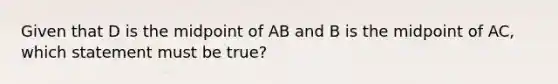 Given that D is the midpoint of AB and B is the midpoint of AC, which statement must be true?