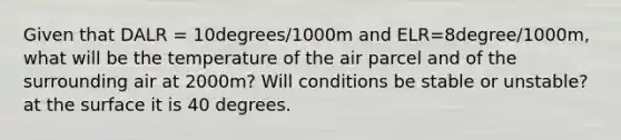 Given that DALR = 10degrees/1000m and ELR=8degree/1000m, what will be the temperature of the air parcel and of the surrounding air at 2000m? Will conditions be stable or unstable? at the surface it is 40 degrees.