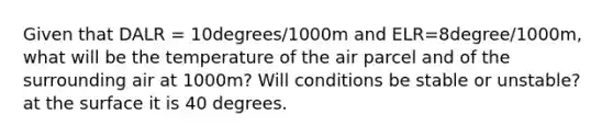 Given that DALR = 10degrees/1000m and ELR=8degree/1000m, what will be the temperature of the air parcel and of the surrounding air at 1000m? Will conditions be stable or unstable? at the surface it is 40 degrees.