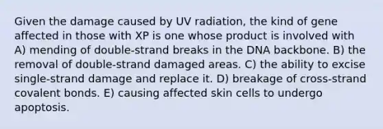 Given the damage caused by UV radiation, the kind of gene affected in those with XP is one whose product is involved with A) mending of double-strand breaks in the DNA backbone. B) the removal of double-strand damaged areas. C) the ability to excise single-strand damage and replace it. D) breakage of cross-strand covalent bonds. E) causing affected skin cells to undergo apoptosis.