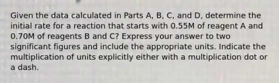 Given the data calculated in Parts A, B, C, and D, determine the initial rate for a reaction that starts with 0.55M of reagent A and 0.70M of reagents B and C? Express your answer to two significant figures and include the appropriate units. Indicate the multiplication of units explicitly either with a multiplication dot or a dash.