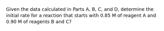 Given the data calculated in Parts A, B, C, and D, determine the initial rate for a reaction that starts with 0.85 M of reagent A and 0.90 M of reagents B and C?