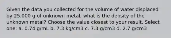 Given the data you collected for the volume of water displaced by 25.000 g of unknown metal, what is the density of the unknown metal? Choose the value closest to your result. Select one: a. 0.74 g/mL b. 7.3 kg/cm3 c. 7.3 g/cm3 d. 2.7 g/cm3