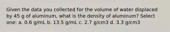 Given the data you collected for the volume of water displaced by 45 g of aluminum, what is the density of aluminum? Select one: a. 0.6 g/mL b. 13.5 g/mL c. 2.7 g/cm3 d. 3.3 g/cm3