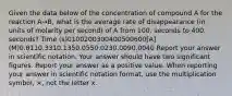 Given the data below of the concentration of compound A for the reaction A→B, what is the average rate of disappearance (in units of molarity per second) of A from 100. seconds to 400. seconds? Time (s)0100200300400500600[A] (M)0.8110.3310.1350.0550.0230.0090.0040 Report your answer in scientific notation. Your answer should have two significant figures. Report your answer as a positive value. When reporting your answer in scientific notation format, use the multiplication symbol, ×, not the letter x.