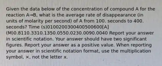 Given the data below of the concentration of compound A for the reaction A→B, what is the average rate of disappearance (in units of molarity per second) of A from 100. seconds to 400. seconds? Time (s)0100200300400500600[A] (M)0.8110.3310.1350.0550.0230.0090.0040 Report your answer in scientific notation. Your answer should have two significant figures. Report your answer as a positive value. When reporting your answer in scientific notation format, use the multiplication symbol, ×, not the letter x.