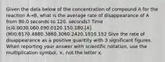 Given the data below of the concentration of compound A for the reaction A→B, what is the average rate of disappearance of A from 90.0 seconds to 120. seconds? Time (s)0.0030.060.090.0120.150.180.[A] (M)0.6170.4880.3860.3060.2420.1910.152 Give the rate of disappearance as a positive quantity with 3 significant figures. When reporting your answer with scientific notation, use the multiplication symbol, ×, not the letter x.