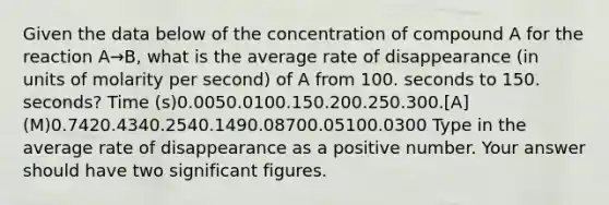 Given the data below of the concentration of compound A for the reaction A→B, what is the average rate of disappearance (in units of molarity per second) of A from 100. seconds to 150. seconds? Time (s)0.0050.0100.150.200.250.300.[A] (M)0.7420.4340.2540.1490.08700.05100.0300 Type in the average rate of disappearance as a positive number. Your answer should have two <a href='https://www.questionai.com/knowledge/kFFoNy5xk3-significant-figures' class='anchor-knowledge'>significant figures</a>.