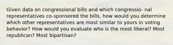 Given data on congressional bills and which congressio- nal representatives co-sponsored the bills, how would you determine which other representatives are most similar to yours in voting behavior? How would you evaluate who is the most liberal? Most republican? Most bipartisan?