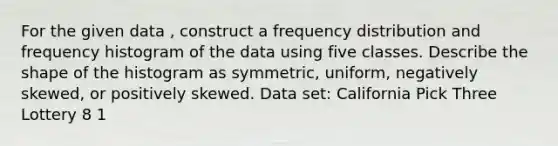 For the given data , construct a frequency distribution and frequency histogram of the data using five classes. Describe the shape of the histogram as symmetric, uniform, negatively skewed, or positively skewed. Data set: California Pick Three Lottery 8 1