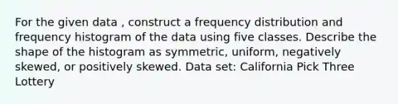 For the given data , construct a frequency distribution and frequency histogram of the data using five classes. Describe the shape of the histogram as symmetric, uniform, negatively skewed, or positively skewed. Data set: California Pick Three Lottery