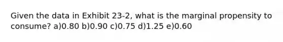 Given the data in Exhibit 23-2, what is the marginal propensity to consume? a)0.80 b)0.90 c)0.75 d)1.25 e)0.60