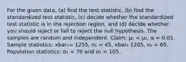 For the given​ data, (a) find the test​ statistic, (b) find the standardized test​ statistic, (c) decide whether the standardized test statistic is in the rejection​ region, and​ (d) decide whether you should reject or fail to reject the null hypothesis. The samples are random and independent. Claim: µ₁ < µ₂, α = 0.01. Sample statistics: xbar₁= 1255, n₁ = 45, xbar₂ 1205, n₂ = 65. Population statistics: σ₁ = 70 and σ₂ = 105.